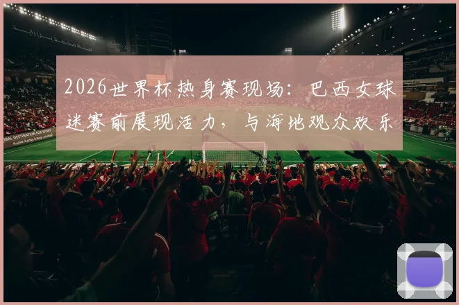 2026世界杯热身赛现场：巴西女球迷赛前展现活力，与海地观众欢乐合影记录足球友谊瞬间