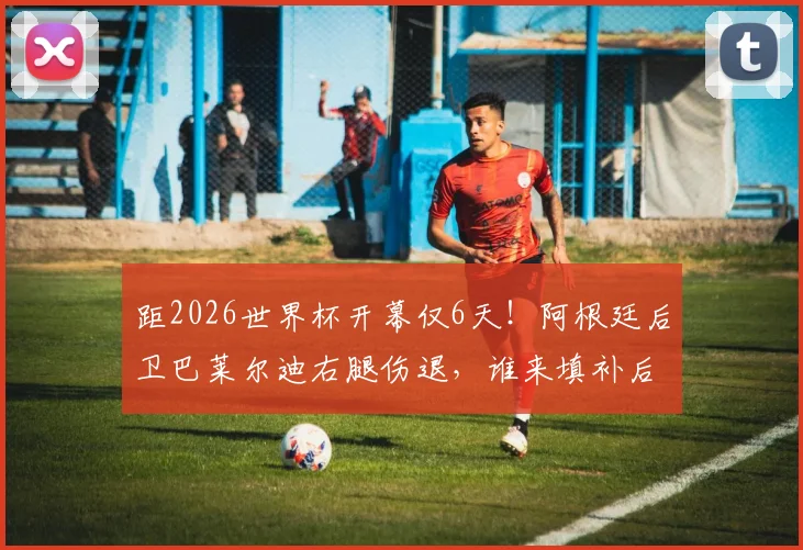 距2026世界杯开幕仅6天！阿根廷后卫巴莱尔迪右腿伤退，谁来填补后防空缺？附球队伤病情况及阵容分析