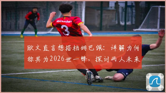欧文直言想搭档姆巴佩：详解为何称其为2026世一锋，探讨两人未来合作可能性