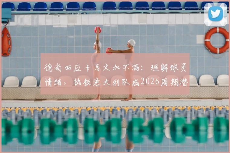 德尚回应卡马文加不满：理解球员情绪，执教意大利队成2026周期潜在选项