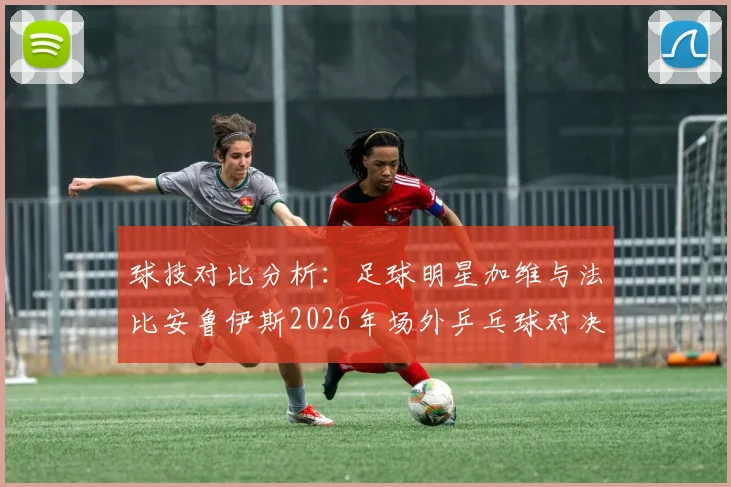 球技对比分析：足球明星加维与法比安鲁伊斯2026年场外乒乓球对决全记录，谁是隐藏高手？