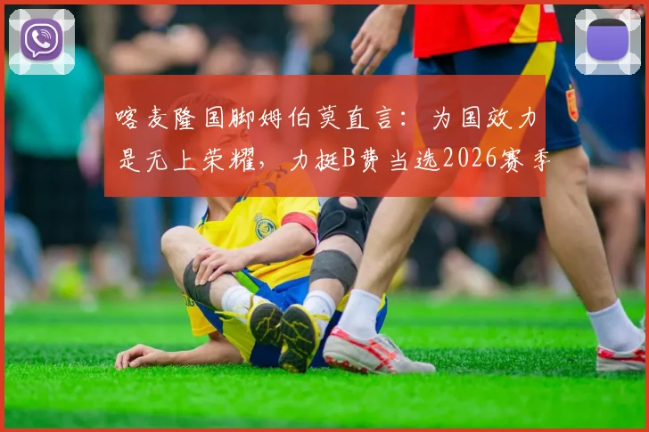 喀麦隆国脚姆伯莫直言:为国效力是无上荣耀,力挺B费当选2026赛季最佳
