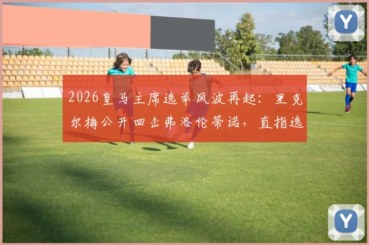 2026皇马主席选举风波再起：里克尔梅公开回击弗洛伦蒂诺，直指选举节奏被操控与保证金问题