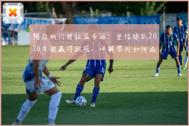阿森纳门将拉亚专访：坚信球队2026年能赢得欧冠，详解零封如何成为夺冠关键因素