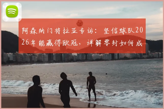 阿森纳门将拉亚专访：坚信球队2026年能赢得欧冠，详解零封如何成为夺冠关键因素