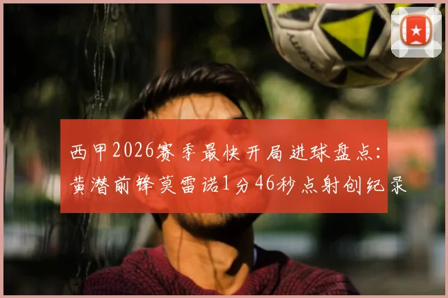 西甲2026赛季最快开局进球盘点:黄潜前锋莫雷诺1分46秒点射创纪录,附比赛视频集锦