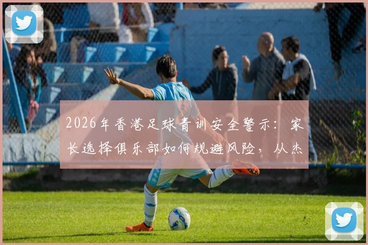 2026年香港足球青训安全警示：家长选择俱乐部如何规避风险，从杰志教练涉案事件说起