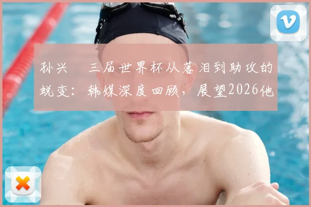 孙兴慜三届世界杯从落泪到助攻的蜕变:韩媒深度回顾,展望2026他能否率队突破?