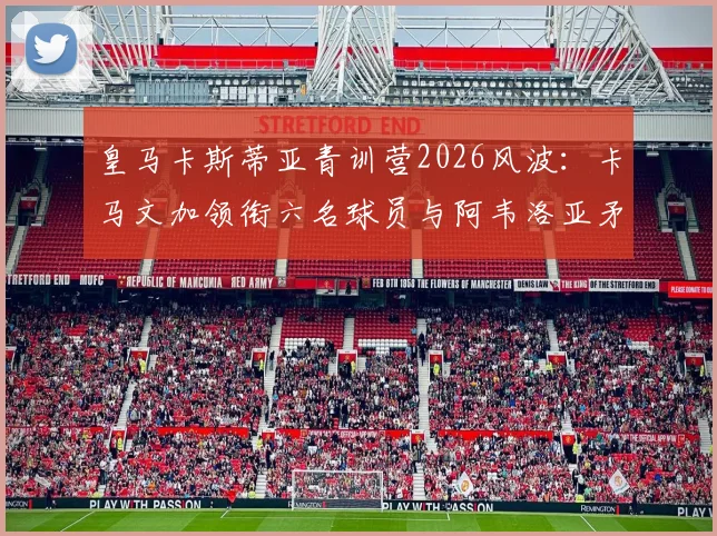 皇马卡斯蒂亚青训营2026风波：卡马文加领衔六名球员与阿韦洛亚矛盾始末解析