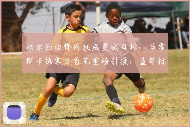 切尔西边锋内托成曼城目标，马雷斯卡执掌后首笔重磅引援，蓝军标价超8000万欧
