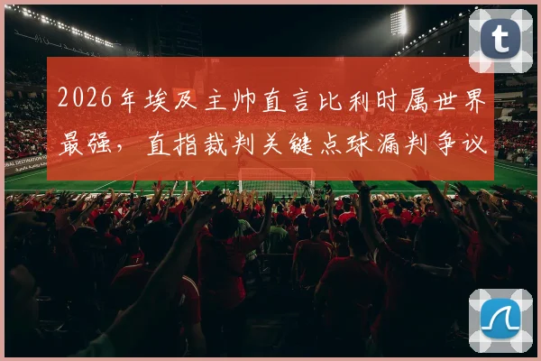 2026年埃及主帅直言比利时属世界最强,直指裁判关键点球漏判争议全程回放