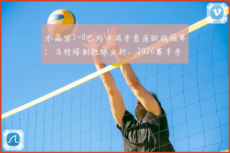水晶宫1-0巴列卡诺夺首座欧战冠军:马特塔制胜球分析,2026赛季夺冠历程与战术复盘全记录