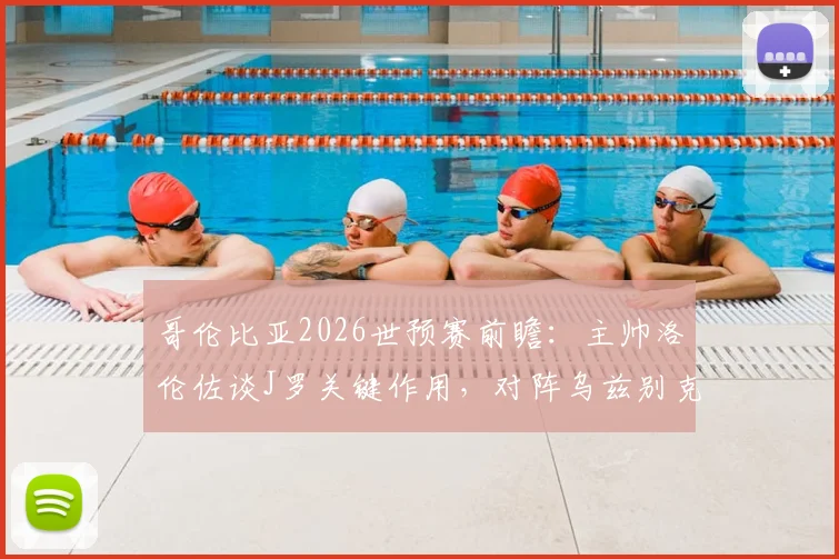 哥伦比亚2026世预赛前瞻：主帅洛伦佐谈J罗关键作用，对阵乌兹别克斯坦需警惕，附双方阵容实力解析