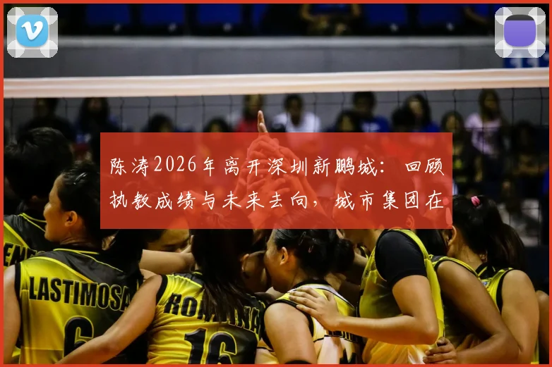 陈涛2026年离开深圳新鹏城:回顾执教成绩与未来去向,城市集团在华足球布局影响几何
