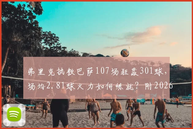 弗里克执教巴萨107场狂轰301球，场均2.81球火力如何练就？附2026年进攻数据深度解读