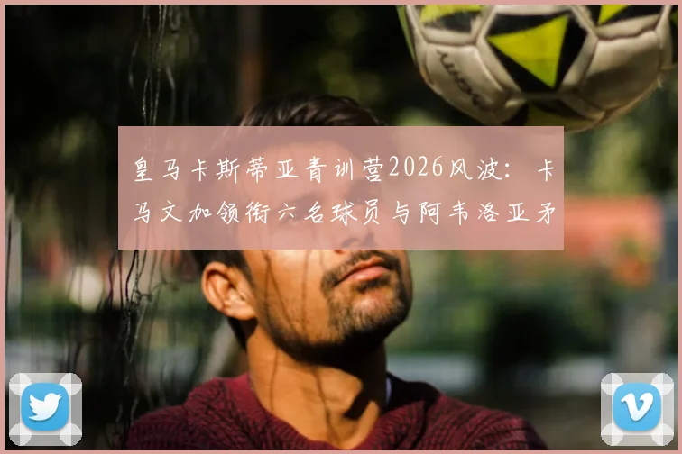 皇马卡斯蒂亚青训营2026风波：卡马文加领衔六名球员与阿韦洛亚矛盾始末解析
