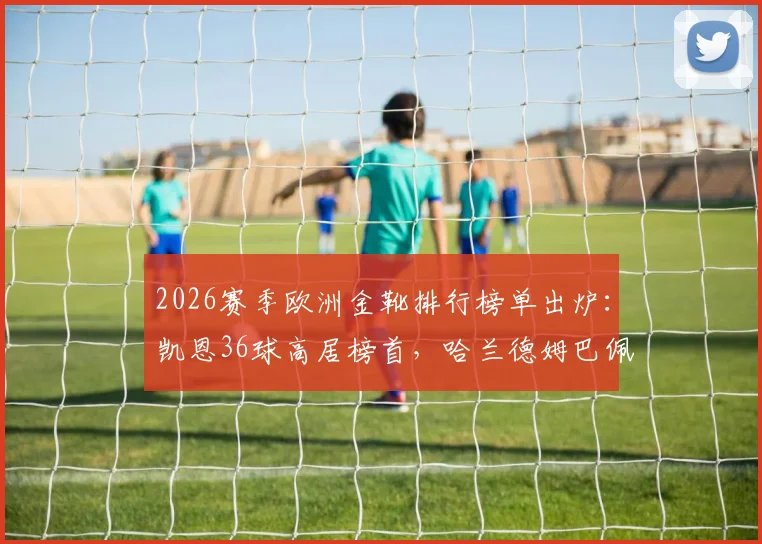 2026赛季欧洲金靴排行榜单出炉：凯恩36球高居榜首，哈兰德姆巴佩进球数据及竞争态势深度解析