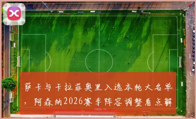 萨卡与卡拉菲奥里入选本轮大名单,阿森纳2026赛季阵容调整看点解析