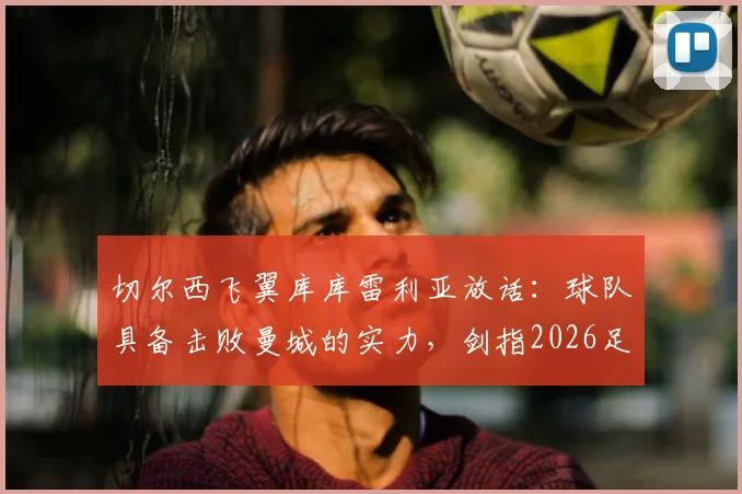 切尔西飞翼库库雷利亚放话：球队具备击败曼城的实力，剑指2026足总杯冠军，背后战术与信心分析