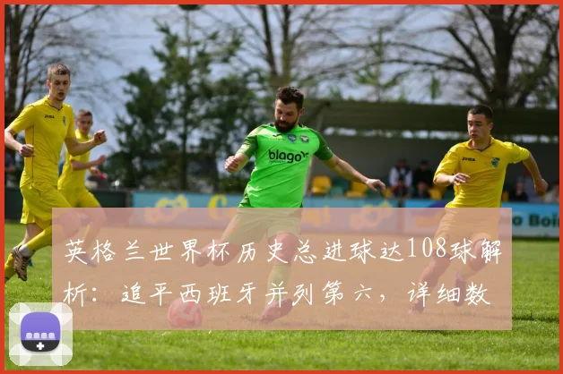 英格兰世界杯历史总进球达108球解析:追平西班牙并列第六,详细数据对比与未来排名展望