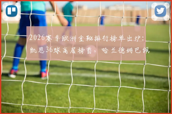 2026赛季欧洲金靴排行榜单出炉：凯恩36球高居榜首，哈兰德姆巴佩进球数据及竞争态势深度解析