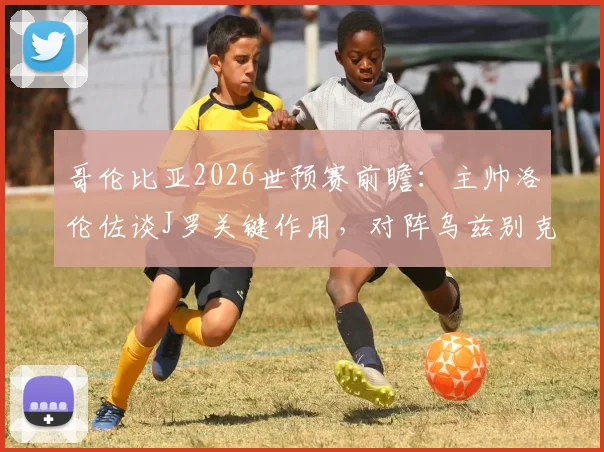 哥伦比亚2026世预赛前瞻：主帅洛伦佐谈J罗关键作用，对阵乌兹别克斯坦需警惕，附双方阵容实力解析