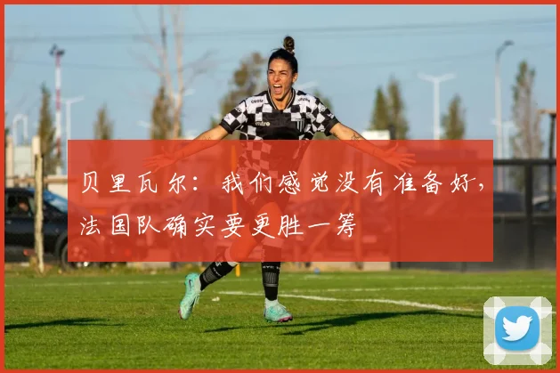 贝里瓦尔：我们感觉没有准备好，法国队确实要更胜一筹