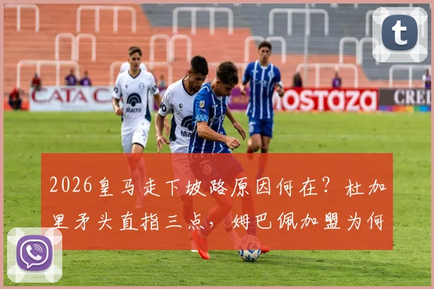 2026皇马走下坡路原因何在？杜加里矛头直指三点，姆巴佩加盟为何不是主因？