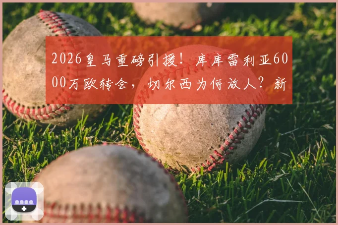 2026皇马重磅引援！库库雷利亚6000万欧转会，切尔西为何放人？新赛季几号球衣引关注