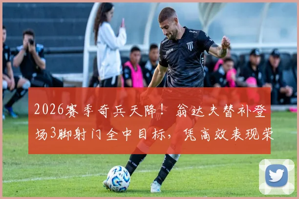 2026赛季奇兵天降！翁达夫替补登场3脚射门全中目标，凭高效表现荣膺单场MVP