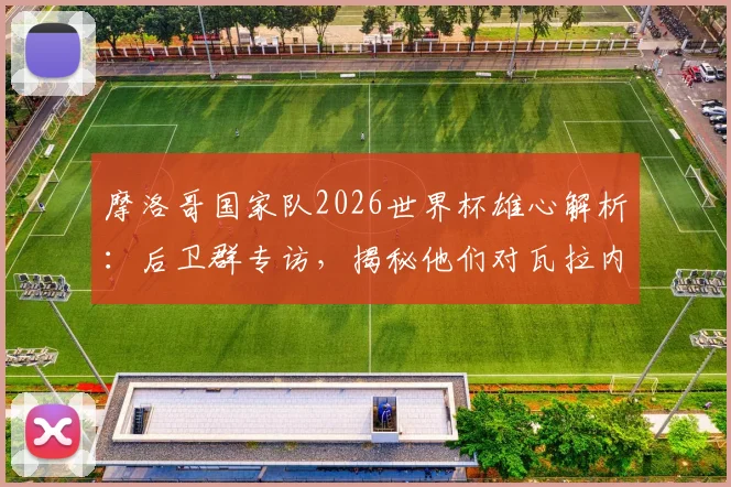 摩洛哥国家队2026世界杯雄心解析：后卫群专访，揭秘他们对瓦拉内的欣赏与自身夺冠路径