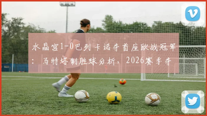 水晶宫1-0巴列卡诺夺首座欧战冠军：马特塔制胜球分析，2026赛季夺冠历程与战术复盘全记录