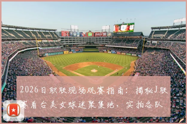 2026日职联现场观赛指南：揭秘J联赛看台美女球迷聚集地，实拍各队助威风采与温柔瞬间