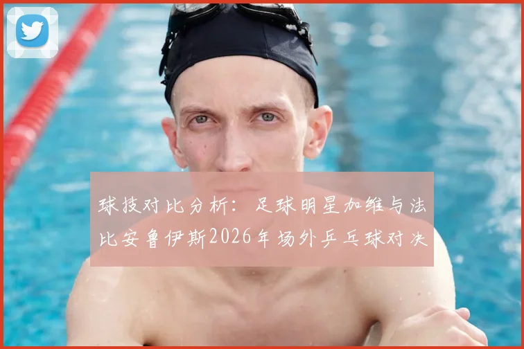 球技对比分析：足球明星加维与法比安鲁伊斯2026年场外乒乓球对决全记录，谁是隐藏高手？