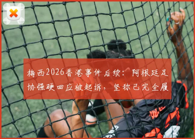 梅西2026香港事件后续:阿根廷足协强硬回应被起诉,坚称已完全履约并将反诉追款,商业赛合同纠纷详情解析
