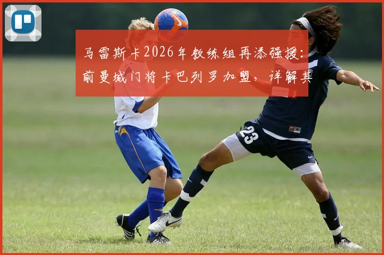 马雷斯卡2026年教练组再添强援:前曼城门将卡巴列罗加盟,详解其转型与切尔西新布局