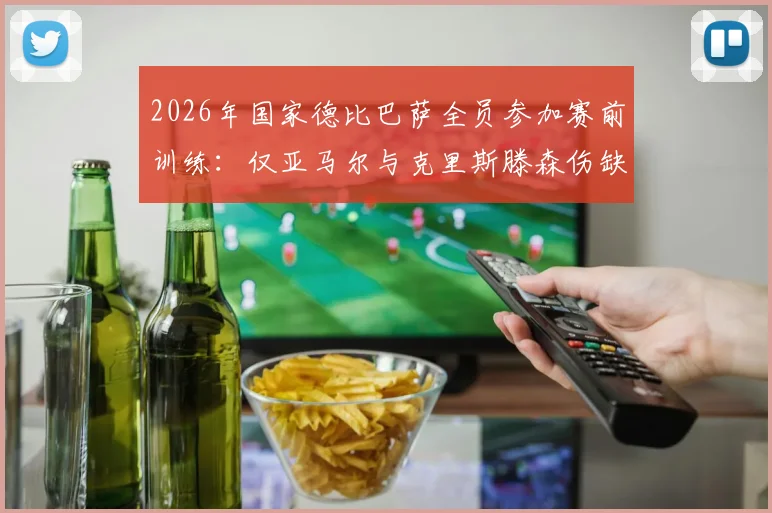 2026年国家德比巴萨全员参加赛前训练:仅亚马尔与克里斯滕森伤缺,完整球员名单与战术影响分析