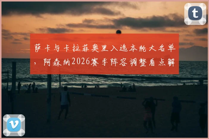 萨卡与卡拉菲奥里入选本轮大名单，阿森纳2026赛季阵容调整看点解析