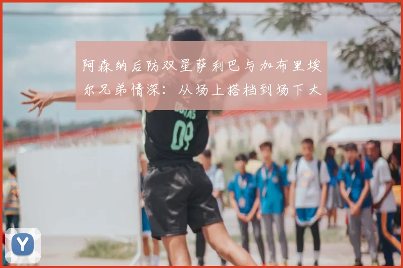 阿森纳后防双星萨利巴与加布里埃尔兄弟情深:从场上搭档到场下大哥,2026见证枪手伟大