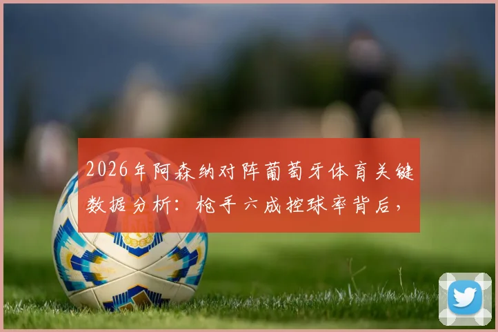 2026年阿森纳对阵葡萄牙体育关键数据分析:枪手六成控球率背后,全场仅2次射正暴露哪些战术问题?