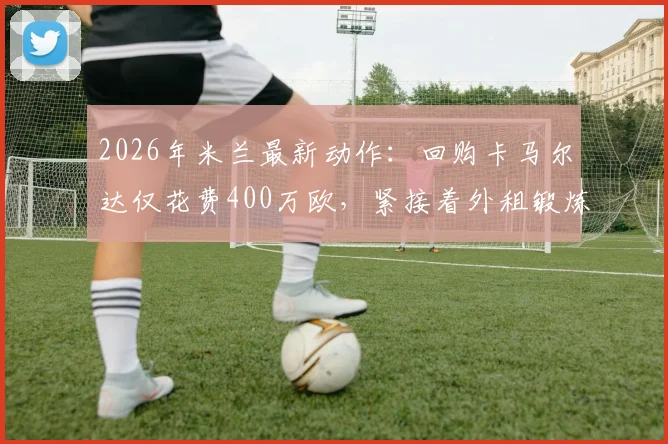 2026年米兰最新动作：回购卡马尔达仅花费400万欧，紧接着外租锻炼引发球迷热议