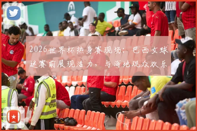 2026世界杯热身赛现场：巴西女球迷赛前展现活力，与海地观众欢乐合影记录足球友谊瞬间