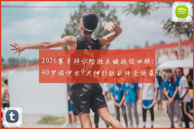 2026赛季拜仁险胜关键战役回顾:40岁诺伊尔9次神扑救获评全场最佳,展现门神不老传奇