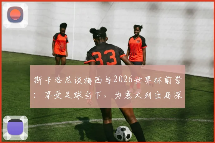 斯卡洛尼谈梅西与2026世界杯前景：享受足球当下，为意大利出局深感遗憾