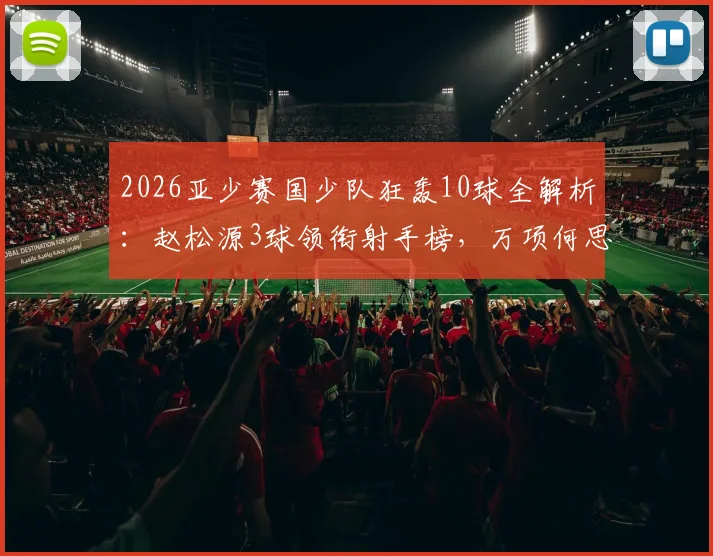 2026亚少赛国少队狂轰10球全解析：赵松源3球领衔射手榜，万项何思凡贡献2球1助成关键