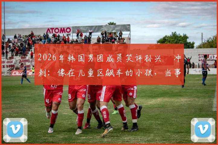 2026年韩国男团成员笑评孙兴慜冲刺：像在儿童区飙车的小孩，当事人身份与事件来龙去脉详解