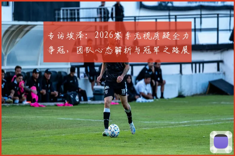 专访埃泽:2026赛季无视质疑全力争冠,团队心态解析与冠军之路展望