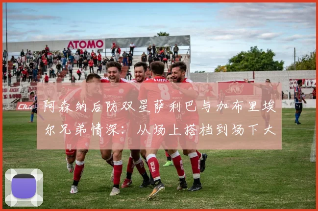 阿森纳后防双星萨利巴与加布里埃尔兄弟情深：从场上搭档到场下大哥，2026见证枪手伟大