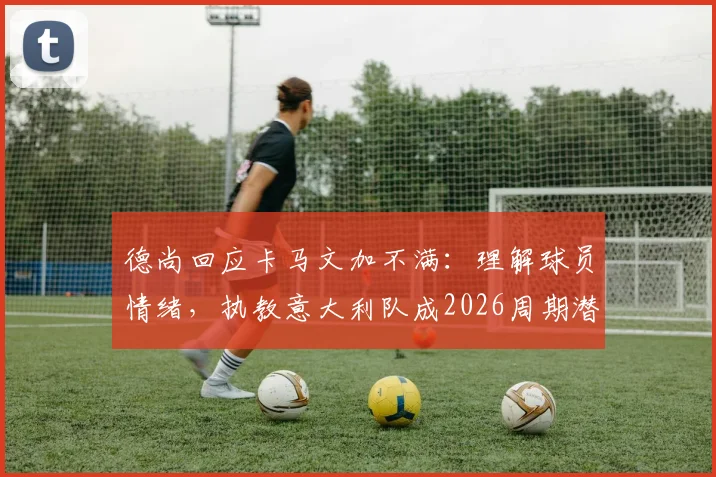 德尚回应卡马文加不满:理解球员情绪,执教意大利队成2026周期潜在选项