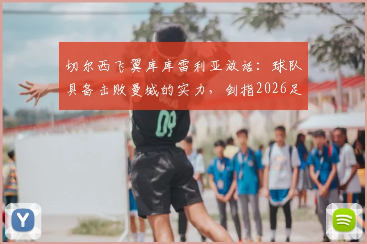 切尔西飞翼库库雷利亚放话：球队具备击败曼城的实力，剑指2026足总杯冠军，背后战术与信心分析